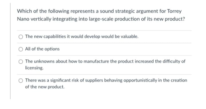 Which of the following represents a sound strategic argument for Torrey
Nano vertically integrating into large-scale production of its new product?
The new capabilities it would develop would be valuable.
All of the options
O The unknowns about how to manufacture the product increased the difficulty of
licensing.
There was a significant risk of suppliers behaving opportunistically in the creation
of the new product.
