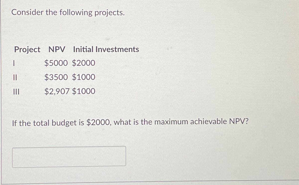 Consider the following projects.
Project NPV Initial Investments
|
$5000 $2000
||
$3500 $1000
III
$2,907 $1000
If the total budget is $2000, what is the maximum achievable NPV?