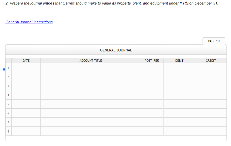 2. Prepare the journal entries that Garrett should make to value its property, plant, and equipment under IFRS on December 31.
General Journal Instructions
PAGE 10
GENERAL JOURNAL
DATE
ACCOUNT TITLE
POST. REF.
DEBIT
CREDIT
2
3
4
5
6.
7
8
