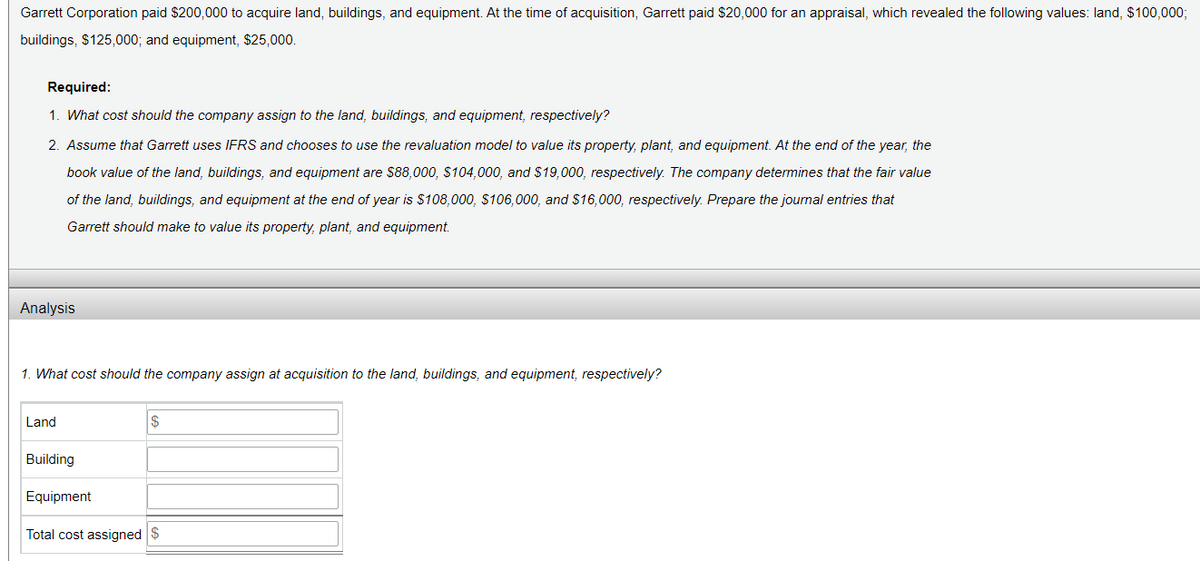 Garrett Corporation paid $200,000 to acquire land, buildings, and equipment. At the time of acquisition, Garrett paid $20,000 for an appraisal, which revealed the following values: land, $100,000;
buildings, $125,000; and equipment, $25,000.
Required:
1. What cost should the company assign to the land, buildings, and equipment, respectively?
2. Assume that Garrett uses IFRS and chooses to use the revaluation model to value its property, plant, and equipment. At the end of the year, the
book value of the land, buildings, and equipment are $88,000, $104,000, and $19,000, respectively. The company determines that the fair value
of the land, buildings, and equipment at the end of year is $108,000, $106,000, and $16,000, respectively. Prepare the journal entries that
Garrett should make to value its property, plant, and equipment.
Analysis
1. What cost should the company assign at acquisition to the land, buildings, and equipment, respectively?
Land
Building
Equipment
Total cost assigned $
