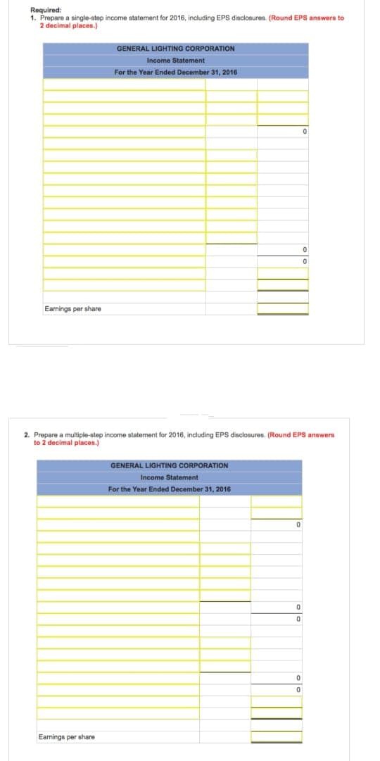 Required:
1. Prepare a single-step income statement for 2016, including EPS disclosures. (Round EPS answers to
2 decimal places.)
Earnings per share
GENERAL LIGHTING CORPORATION
Income Statement
For the Year Ended December 31, 2016
Earnings per share
2. Prepare a multiple-step income statement for 2016, including EPS disclosures. (Round EPS answers
to 2 decimal places.)
GENERAL LIGHTING CORPORATION
Income Statement
For the Year Ended December 31, 2016
0
0
0
0
0