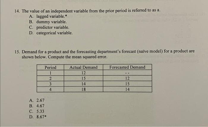 14. The value of an independent variable from the prior period is referred to as a
A. lagged variable.*
B. dummy variable.
C. predictor variable.
D. categorical variable.
15. Demand for a product and the forecasting department's forecast (naïve model) for a product are
shown below. Compute the mean squared error.
Actual Demand
12
15
14
18
Period
1
A. 2.67
B. 4.67
C. 5.33
D. 8.67*
2
3
4
Forecasted Demand
12
15
14