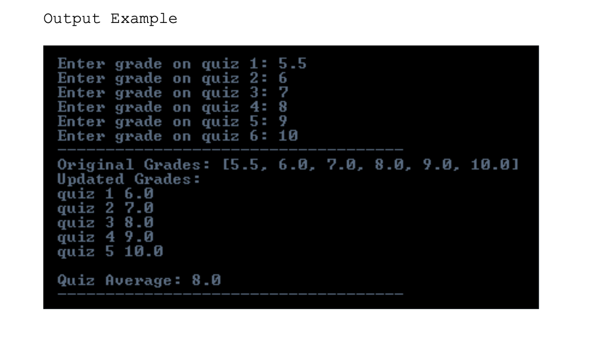 Output Example
Enter grade on quiz 1: 5.5
Enter grade on quiz 2: 6
Enter grade on quiz 3: 7
Enter grade on quiz 4: 8
Enter grade on quiz 5: 9
Enter grade on quiz 6: 10
Original Grades: [5.5, 6.0, 7.0, 8.0, 9.0, 10.0]
Updated Grades:
quiz 1 6.6
quiz 2 7.0
quiz 3 8.0
quiz 4 9.0
quiz 5 10.0
Quiz Average: 8.0
