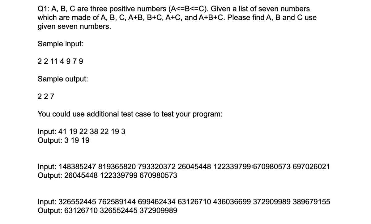 Q1: A, B, C are three positive numbers (A<=B<=C). Given a list of seven numbers
which are made of A, B, C, A+B, B+C, A+C, and A+B+C. Please find A, B and C use
given seven numbers.
Sample input:
22 11 4 97 9
Sample output:
227
You could use additional test case to test your program:
Input: 41 19 22 38 22 19 3
Output: 3 19 19
Input: 148385247 819365820 793320372 26045448 122339799 670980573 697026021
Output: 26045448 122339799 670980573
Input: 326552445 762589144 699462434 63126710 436036699 372909989 389679155
Output: 63126710 326552445 372909989

