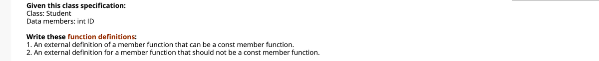 Given this class specification:
Class: Student
Data members: int ID
Write these function definitions:
1. An external definition of a member function that can be a const member function.
2. An external definition for a member function that should not be a const member function.
