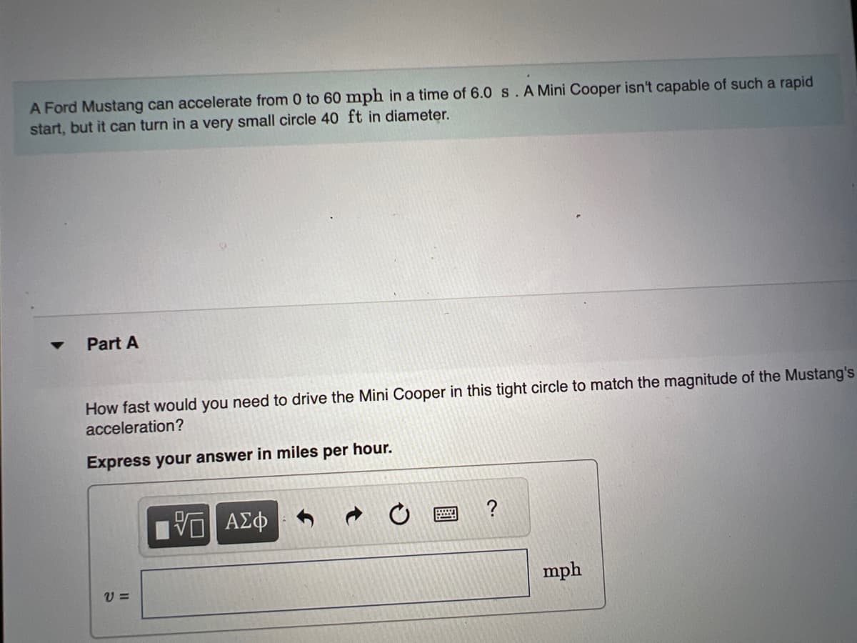A Ford Mustang can accelerate from 0 to 60 mph in a time of 6.0 s. A Mini Cooper isn't capable of such a rapid
start, but it can turn in a very small circle 40 ft in diameter.
Part A
How fast would you need to drive the Mini Cooper in this tight circle to match the magnitude of the Mustang's
acceleration?
Express your answer in miles per hour.
V=
5 ΑΣΦ
mph