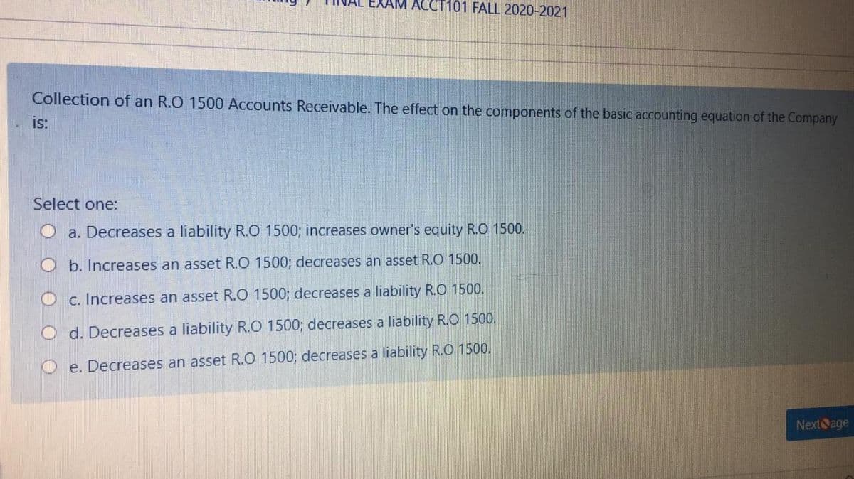 ACCT101 FALL 2020-2021
Collection of an R.O 1500 Accounts Receivable. The effect on the components of the basic accounting equation of the Company
is:
Select one:
a. Decreases a liability R.O 1500; increases owner's equity R.O 1500.
O b. Increases an asset R.O 1500; decreases an asset R.O 1500.
c. Increases an asset R.O 1500; decreases a liability R.O 1500.
O d. Decreases a liability R.O 1500; decreases a liability R.O 1500.
e. Decreases an asset R.O 1500; decreases a liability R.O 1500.
Nextage
