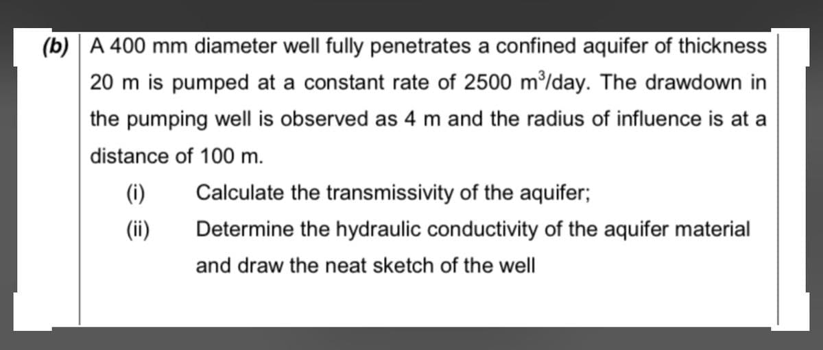 (b) | A 400 mm diameter well fully penetrates a confined aquifer of thickness
20 m is pumped at a constant rate of 2500 m/day. The drawdown in
the pumping well is observed as 4 m and the radius of influence is at a
distance of 100 m.
(i)
Calculate the transmissivity of the aquifer;
(ii)
Determine the hydraulic conductivity of the aquifer material
and draw the neat sketch of the well
