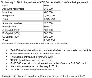 On January 1, 20x1, the partners of ABC Co. decided to liquidate their partnership.
80,000
240,000
480,000
1,200,000
2,000,000
Cash
Accounts receivable
Inventory
Equipment
Total
Accounts payable
to B
Payable
A, Capital (20%)
B, Capital (30%)
C, Capital (50%)
800,000
Total
2,000,000
Information on the conversion of non-cash assets is as follows:
120,000
80,000
400,000
600,000
• $40,000 was collected on accounts receivable; the balance is uncollectible.
$20,000 was received for the entire inventory.
.
The equipment was sold for $200,000./
$8,000 liquidation expenses were paid.
•
•
#108,000 was paid to outside creditors, after offset of a 12,000 credit,
memorandum received on January 2, 20x1.
All of the partners are personally solvent.
How much did B receive from the settlement of his interest in the partnership?