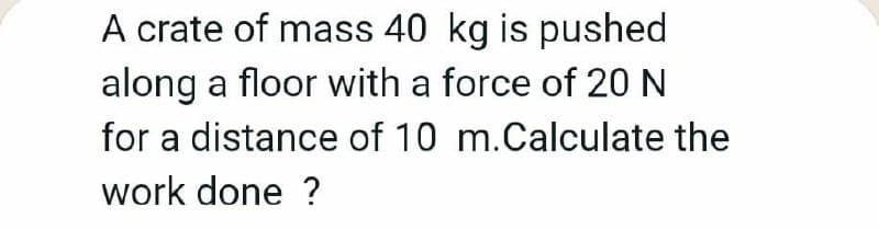 A crate of mass 40 kg is pushed
along a floor with a force of 20 N
for a distance of 10 m.Calculate the
work done ?

