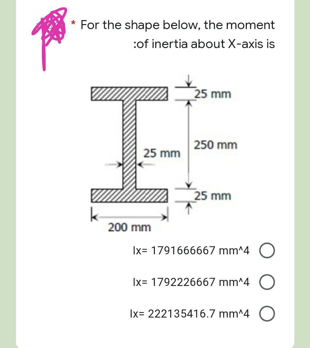 For the shape below, the moment
:of inertia about X-axis is
25 mm
250 mm
25 mm
25 mm
|x= 1791666667 mm^4 O
|x= 1792226667 mm^4 O
Ix= 222135416.7 mm^4 O
200 mm