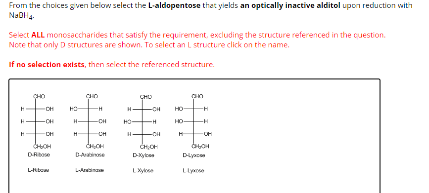 From the choices given below select the L-aldopentose that yields an optically inactive alditol upon reduction with
NaBH4.
Select ALL monosaccharides that satisfy the requirement, excluding the structure referenced in the question.
Note that only D structures are shown. To select an L structure click on the name.
If no selection exists, then select the referenced structure.
H
H
H
CHO
-OH
-OH
+OH
CH₂OH
D-Ribose
L-Ribose
HO-
H
H-
CHO
H
OH
-OH
CH₂OH
D-Arabinose
L-Arabinose
H
HO
H
CHO
OH
-H
-OH
CH₂OH
D-Xylose
L-Xylose
HO
HO-
H-
CHO
-H
H
-OH
CH₂OH
D-Lyxose
L-Lyxose