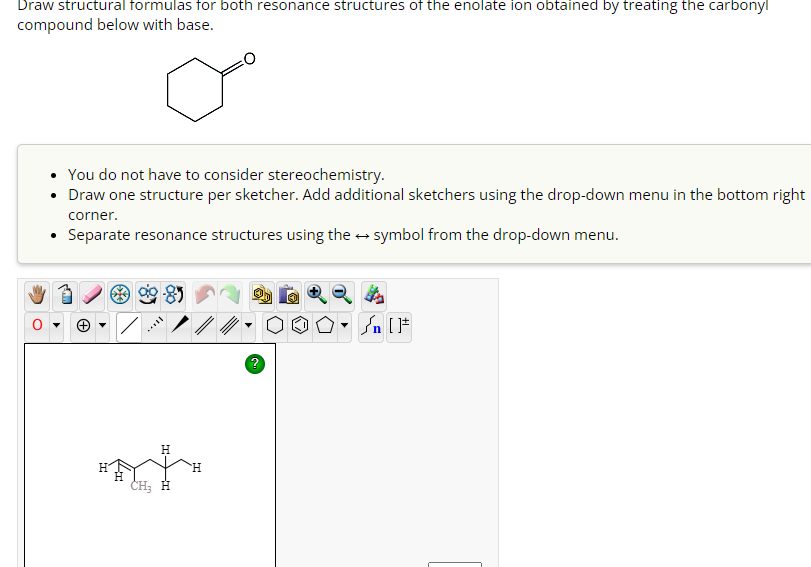 Draw structural formulas for both resonance structures of the enolate ion obtained by treating the carbonyl
compound below with base.
You do not have to consider stereochemistry.
• Draw one structure per sketcher. Add additional sketchers using the drop-down menu in the bottom right
corner.
Separate resonance structures using the symbol from the drop-down menu.
H
CH₂ H
H
?
[ ] در