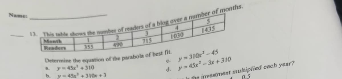 Name:
13. This table shows the number of readers of a blog over a number of months.
1
3
355
715
Month
Readers
2
490
b.
1030
Determine the equation of the parabola of best fit.
y=45x² + 310
y=45x² +310x +3
5
1435
C.
y=310x²-45
d. y = 45x²-3x + 310
in the investment multiplied each year?
0.5