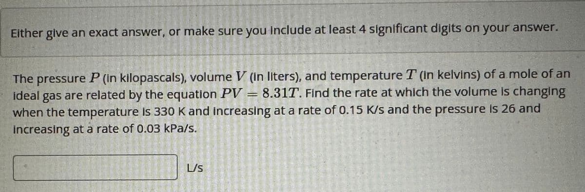 Either give an exact answer, or make sure you include at least 4 significant digits on your answer.
The pressure P (in kilopascals), volume V (in liters), and temperature T (in kelvins) of a mole of an
ideal gas are related by the equation PV = 8.31T. Find the rate at which the volume is changing
when the temperature is 330 K and increasing at a rate of 0.15 K/s and the pressure is 26 and
increasing at a rate of 0.03 kPa/s.
1110
L/S