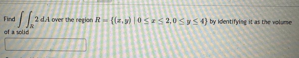 Find
of a solid
R
2 d.A over the region R = {(x, y) | 0 < x <2,0< y < 4} by identifying it as the volume