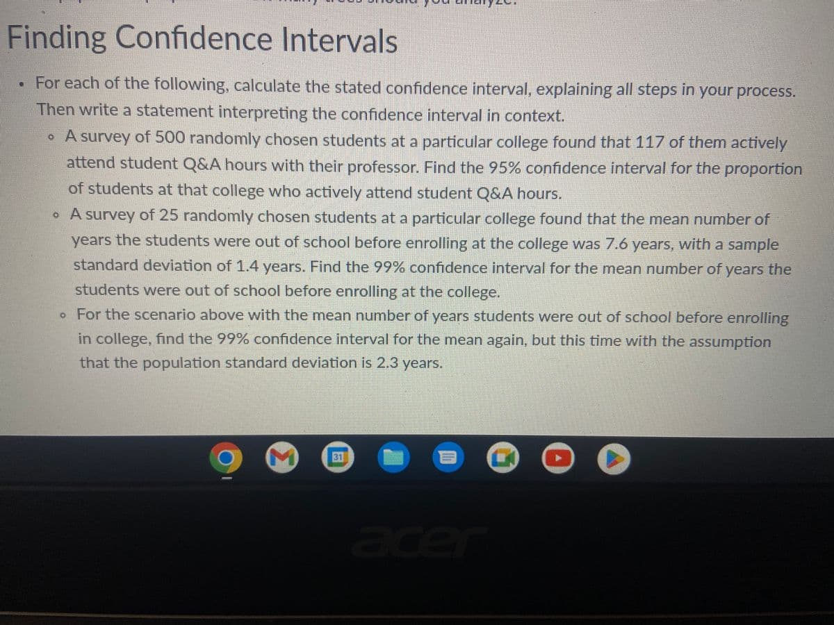 Finding Confidence Intervals
For each of the following, calculate the stated confidence interval, explaining all steps in your process.
Then write a statement interpreting the confidence interval in context.
• A survey of 500 randomly chosen students at a particular college found that 117 of them actively
attend student Q&A hours with their professor. Find the 95% confidence interval for the proportion
of students at that college who actively attend student Q&A hours.
• A survey of 25 randomly chosen students at a particular college found that the mean number of
years the students were out of school before enrolling at the college was 7.6 years, with a sample
standard deviation of 1.4 years. Find the 99% confidence interval for the mean number of years the
students were out of school before enrolling at the college.
. For the scenario above with the mean number of years students were out of school before enrolling
in college, find the 99% confidence interval for the mean again, but this time with the assumption
that the population standard deviation is 2.3 years.
am
M
31
UY
1
acer
C
●