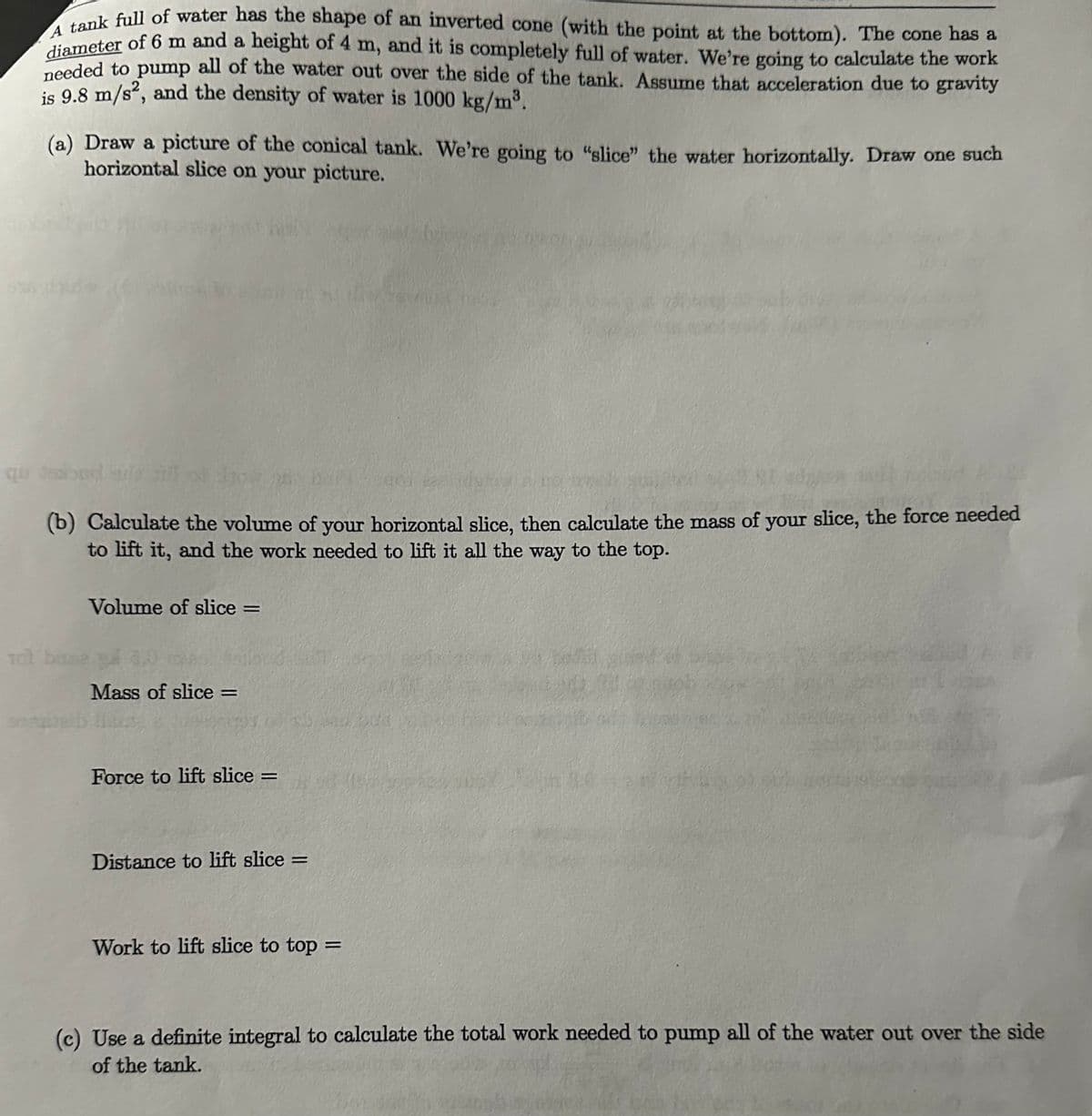 A tank full of water has the shape of an inverted cone (with the point at the bottom). The cone has a
diameter of 6 m and a height of 4 m, and it is completely full of water. We're going to calculate the work
needed to pump all of the water out over the side of the tank. Assume that acceleration due to gravity
is 9.8 m/s2, and the density of water is 1000 kg/m³.
(a) Draw a picture of the conical tank. We're going to "slice" the water horizontally. Draw one such
horizontal slice on your picture.
que sexood sds all
(b) Calculate the volume of your horizontal slice, then calculate the mass of your slice, the force needed
to lift it, and the work needed to lift it all the way to the top.
Volume of slice =
tot base a
Mass of slice =
Force to lift slice =
Distance to lift slice =
Work to lift slice to top =
90-120
(c) Use a definite integral to calculate the total work needed to pump all of the water out over the side
of the tank.
