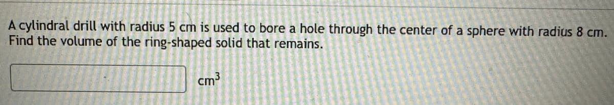 A cylindral drill with radius 5 cm is used to bore a hole through the center of a sphere with radius 8 cm.
Find the volume of the ring-shaped solid that remains.
cm³