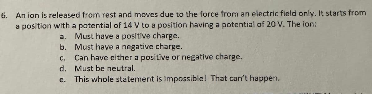 6. An ion is released from rest and moves due to the force from an electric field only. It starts from
a position with a potential of 14 V to a position having a potential of 20 V. The ion:
a.
Must have a positive charge.
b. Must have a negative charge.
C.
Can have either a positive or negative charge.
d.
Must be neutral.
e.
This whole statement is impossible! That can't happen.