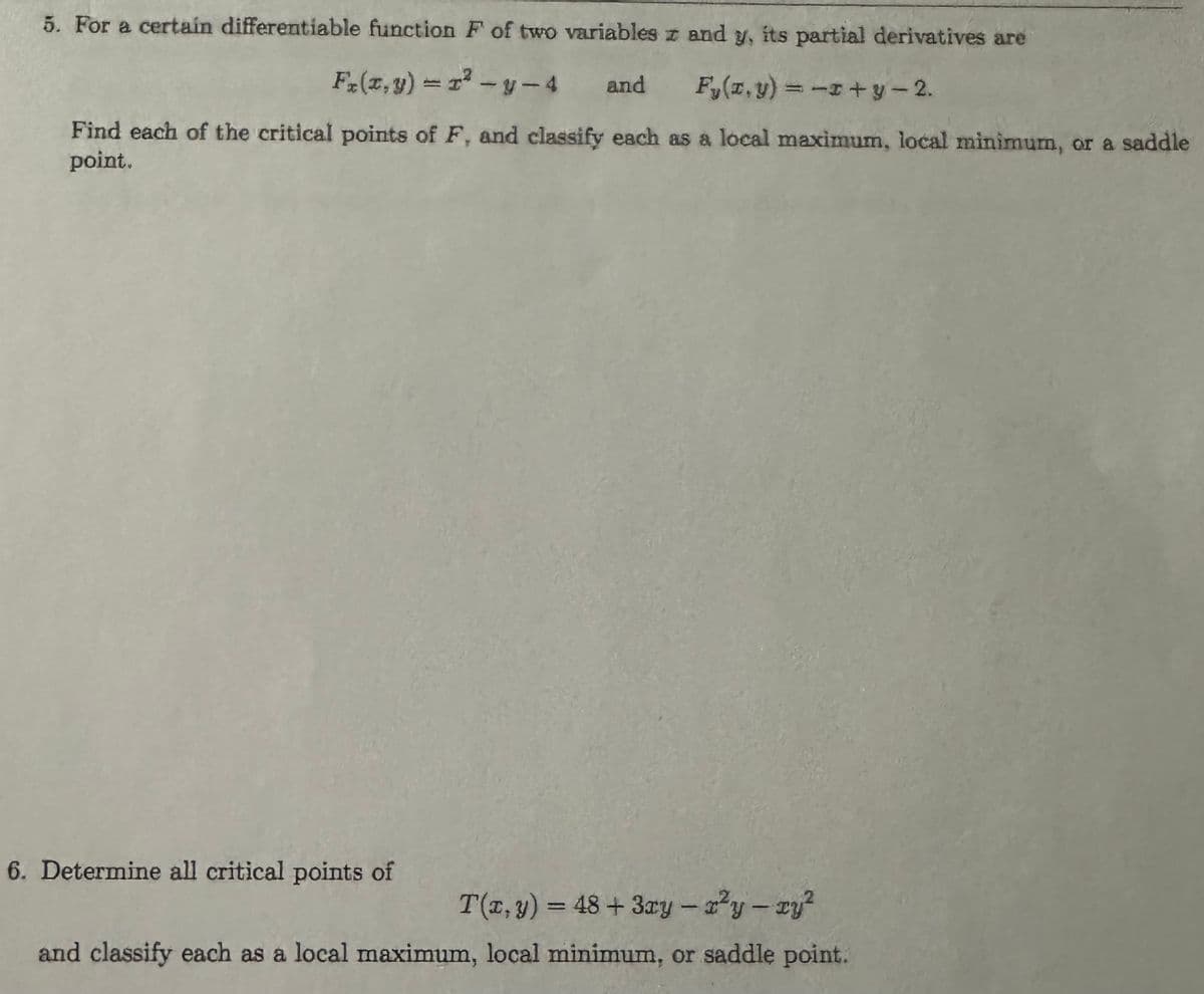 5. For a certain differentiable function F of two variables z and y, its partial derivatives are
Fx(x,y) = r²-y-4 and
Fy(x,y) = -x+y-2.
Find each of the critical points of F, and classify each as a local maximum, local minimum, or a saddle
point.
6. Determine all critical points of
1
T(x, y) = 48+ 3xy - r²y - zy²
and classify each as a local maximum, local minimum, or saddle point.