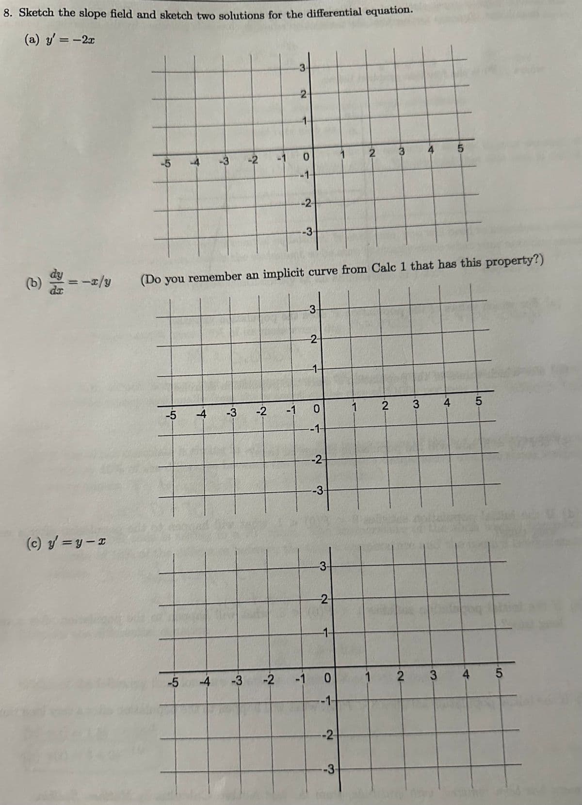 8. Sketch the slope field and sketch two solutions for the differential equation.
(a) y'= -2x
(b) dy = -x/y
da
(c) y=y-x
-5
4
-5
-3 -2
-4 -3
-4
-3
-2
-1
-2
2
1-
0
-1-
-2
(Do you remember an implicit curve from Calc 1 that has this property?)
--3-
-3
2
-1-
-1 O
-1-
-2-
-3-
-3-
--2-
-1-
-1 0
-1-
-2
1
-3-
2
1
1
3
-2-
2
4
3
3
www
5
4
4
5
5