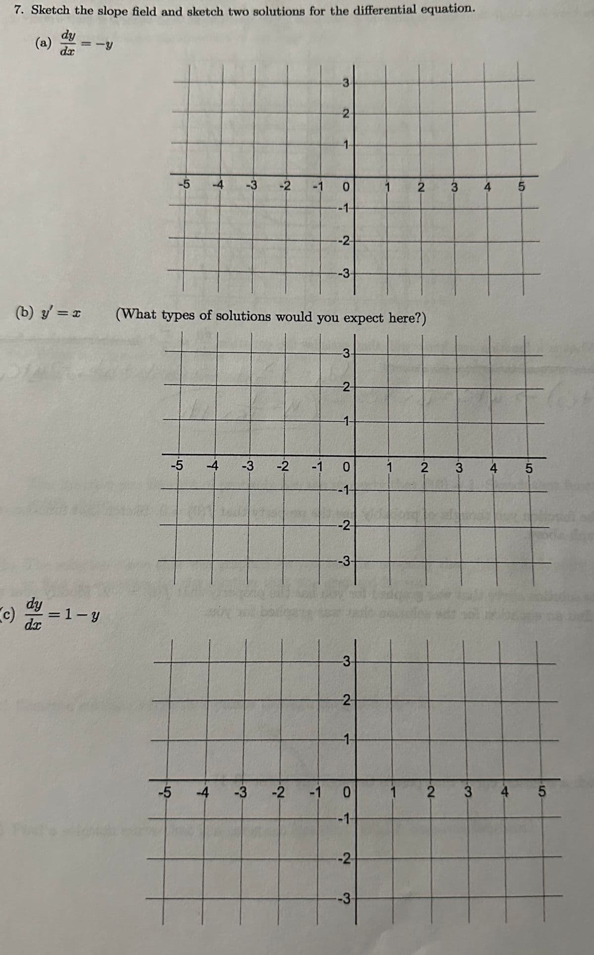 7. Sketch the slope field and sketch two solutions for the differential equation.
dy
(a) =-Y
dx
(b) y'=x
(c)
dy=1-y
-5 -4 -3 -2
-5
-4 -3
-2
3
-5 -4 -3 -2
2
-1-
0
-1-
--2-
(What types of solutions would you expect here?)
-3
-3-
--2-
-1 0
-1
-2-
--3-
-3-
--2-
-1-
-1 O
0
-1-
-2
1
-3-
2
1
2
3
3
4
4
5
5
1 2 3 4 5