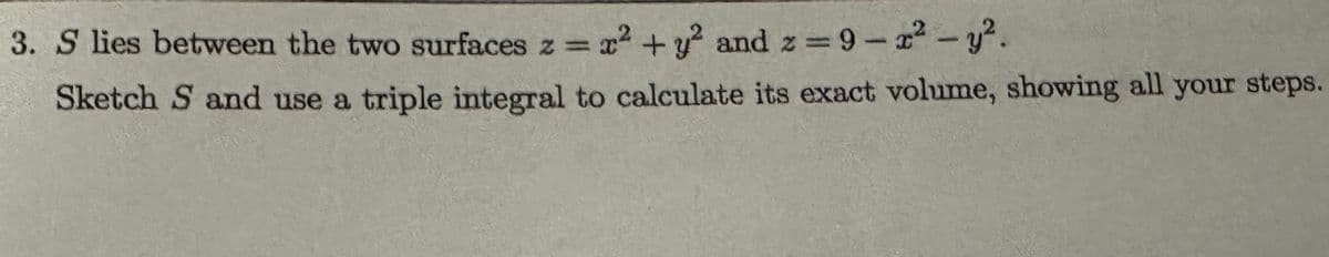 3. S lies between the two surfaces z = x² + y² and z = 9-x²-y².
Sketch S and use a triple integral to calculate its exact volume, showing all your steps.