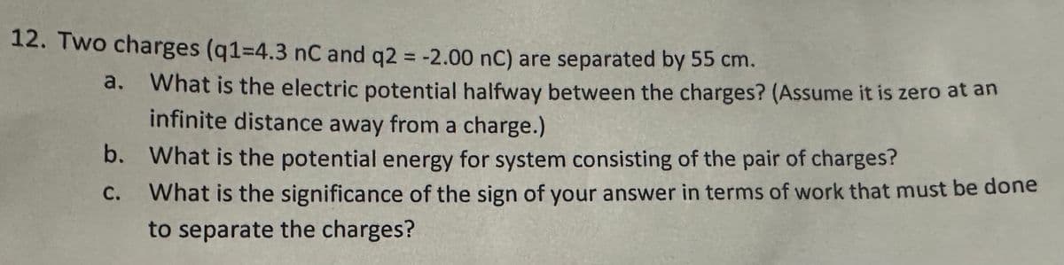 12. Two charges (q1=4.3 nC and q2 = -2.00 nC) are separated by 55 cm.
What is the electric potential halfway between the charges? (Assume it is zero at an
infinite distance away from a charge.)
b. What is the potential energy for system consisting of the pair of charges?
C.
What is the significance of the sign of your answer in terms of work that must be done
to separate the charges?