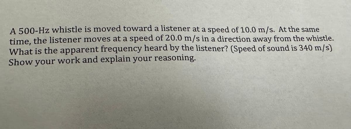 A 500-Hz whistle is moved toward a listener at a speed of 10.0 m/s. At the same
time, the listener moves at a speed of 20.0 m/s in a direction away from the whistle.
What is the apparent frequency heard by the listener? (Speed of sound is 340 m/s)
Show your work and explain your reasoning.