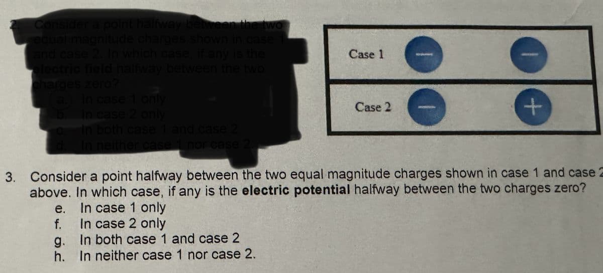 Consider a point halfway between the two
equal magnitude charges shown in case
and case 2. In which case, if any is the
electric field halfway between the two
charges zero?
a.) In case 1 only
b. In case 2 only
C. In both case 1 and case 2
Case 1
Case 2
+
In neither case 1 nor case 2.
3. Consider a point halfway between the two equal magnitude charges shown in case 1 and case
above. In which case, if any is the electric potential halfway between the two charges zero?
e. In case 1 only
f.
In case 2 only
g.
In both case 1 and case 2
h.
In neither case 1 nor case 2.