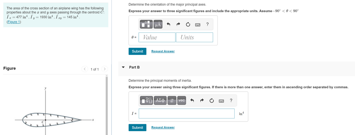 The area of the cross section of an airplane wing has the following
properties about the x and y axes passing through the centroid C:
Ī x = 477 in¹, Ī y = 1930 inª, Ī x 145 in 4.
(Figure 1)
xy =
Figure
T
Z
y
Z
C
Z
Z
Z
Z
Z
1 of 1
X
Determine the orientation of the major principal axes.
Express your answer to three significant figures and include the appropriate units. Assume–90° < 0 < 90°
0 =
Submit
Part B
Value
I =
µA
Submit
Request Answer
Determine the principal moments of inertia.
Express your answer using three significant figures. If there is more than one answer, enter them in ascending order separated by commas.
ΑΣΦ
Units
Request Answer
?
vec
?
in4