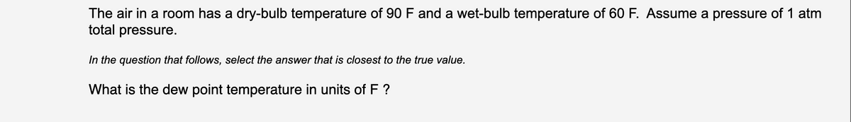 The air in a room has a dry-bulb temperature of 90 F and a wet-bulb temperature of 60 F. Assume a pressure of 1 atm
total pressure.
In the question that follows, select the answer that is closest to the true value.
What is the dew point temperature in units of F ?
