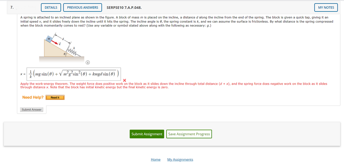 7.
DETAILS
PREVIOUS ANSWERS
SERPSE10 7.A.P.048.
MY NOTES
A spring is attached to an inclined plane as shown in the figure. A block of mass m is placed on the incline, a distance d along the incline from the end of the spring. The block is given a quick tap, giving it an
initial speed v, and it slides freely down the incline until it hits the spring. The incline angle is e, the spring constant is k, and we can assume the surface is frictionless. By what distance is the spring compressed
when the block momentarily comes to rest? (Use any variable or symbol stated above along with the following as necessary: g.)
m
2.
(mg sin (0) + V m'gʻsin
k
+ kmgd sin (0)
X =
the incline through
(d + x), and the spring force does negative work on the block as
Apply the work-energy theorem. The weight force does positive work on
through distance x. Note that the block has initial kinetic energy but the final kinetic energy is zero.
blo
as it slides dov
tal distand
slide
Need Help?
Read It
Submit Answer
Submit Assignment
Save Assignment Progress
Home
My Assignments
