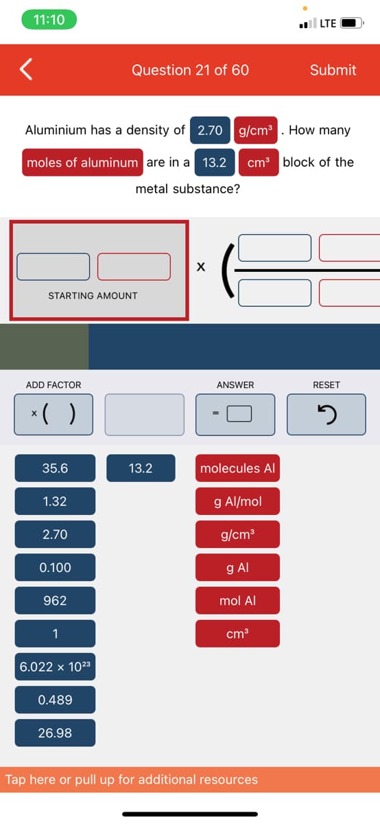 11:10
l LTE
Question 21 of 60
Submit
Aluminium has a density of 2.70 | g/cm³. How many
moles of aluminum are in a 13.2
cm3 block of the
metal substance?
STARTING AMOUNT
ADD FACTOR
ANSWER
RESET
*( )
35.6
13.2
molecules Al
1.32
g Al/mol
2.70
g/cm3
0.100
g Al
962
1
cm3
6.022 x 1023
0.489
26.98
Tap here or pull up for additional resources
