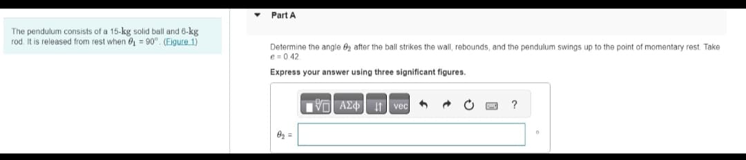 The pendulum consists of a 15-kg solid ball and 6-kg.
rod. It is released from rest when 0₁ = 90°. (Eigure 1)
Part A
Determine the angle 2 after the ball strikes the wall, rebounds, and the pendulum swings up to the point of momentary rest. Take
e=0.42.
Express your answer using three significant figures.
Ap =
IVE ΑΣΦ.41 | vec
?