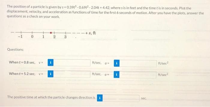 The position of a particle is given by s= 0.39³ -0.69t2-2.04t+4.42, where s is in feet and the time t is in seconds. Plot the
displacement, velocity, and acceleration as functions of time for the first 6 seconds of motion. After you have the plots, answer the
questions as a check on your work.
Questions:
0
Whent 0.8 sec, v=
When t 5.2 sec, v=
2
3
-+s, ft
ft/sec. a
ft/sec, a
The positive time at which the particle changes direction is i
sec.
ft/sec2
ft/sec²