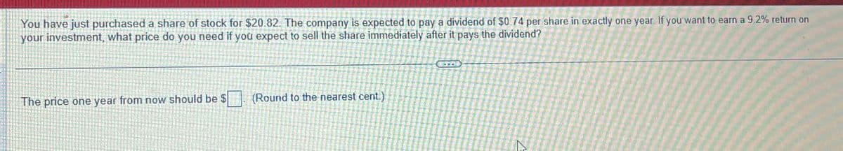 You have just purchased a share of stock for $20.82. The company is expected to pay a dividend of $0.74 per share in exactly one year. If you want to earn a 9.2% return on
your investment, what price do you need if you expect to sell the share immediately after it pays the dividend?
The price one year from now should be $
(Round to the nearest cent.)