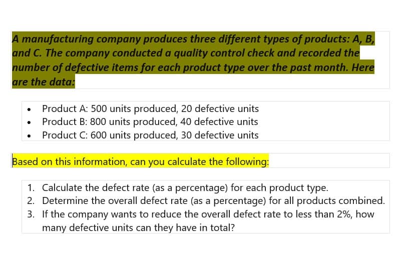 A manufacturing company produces three different types of products: A, B,
and C. The company conducted a quality control check and recorded the
number of defective items for each product type over the past month. Here
are the data:
• Product A: 500 units produced, 20 defective units
Product B: 800 units produced, 40 defective units
Product C: 600 units produced, 30 defective units
Based on this information, can you calculate the following:
1. Calculate the defect rate (as a percentage) for each product type.
2. Determine the overall defect rate (as a percentage) for all products combined.
3. If the company wants to reduce the overall defect rate to less than 2%, how
many defective units can they have in total?