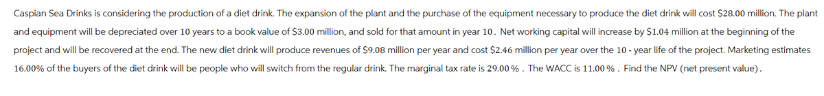 Caspian Sea Drinks is considering the production of a diet drink. The expansion of the plant and the purchase of the equipment necessary to produce the diet drink will cost $28.00 million. The plant
and equipment will be depreciated over 10 years to a book value of $3.00 million, and sold for that amount in year 10. Net working capital will increase by $1.04 million at the beginning of the
project and will be recovered at the end. The new diet drink will produce revenues of $9.08 million per year and cost $2.46 million per year over the 10-year life of the project. Marketing estimates
16.00% of the buyers of the diet drink will be people who will switch from the regular drink. The marginal tax rate is 29.00 %. The WACC is 11.00%. Find the NPV (net present value).