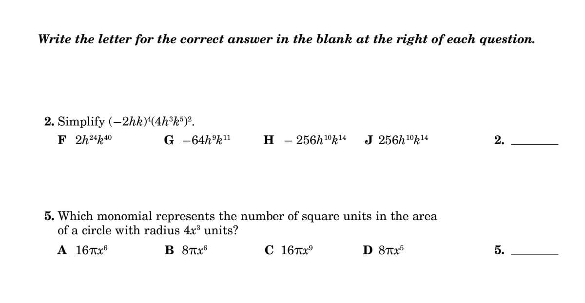 Write the letter for the correct answer in the blank at the right of each question.
2. Simplify (-2hk)4(4h³k5)².
F 2h24k 40
G -64h9k11
-
H - 256h 10k 14
J 256h 10k 14
2.
5. Which monomial represents the number of square units in the area
of a circle with radius 4x³ units?
Α 16πχ
B 8πx6
C 16πx⁹
D 8πx5
5.