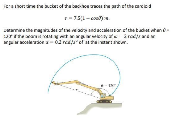 For a short time the bucket of the backhoe traces the path of the cardioid
r = 7.5(1 - cos0) m.
Determine the magnitudes of the velocity and acceleration of the bucket when 8 =
120° if the boom is rotating with an angular velocity ofw = 2 rad/s and an
angular acceleration a = 0.2 rad/s² of at the instant shown.
0 = 120⁰