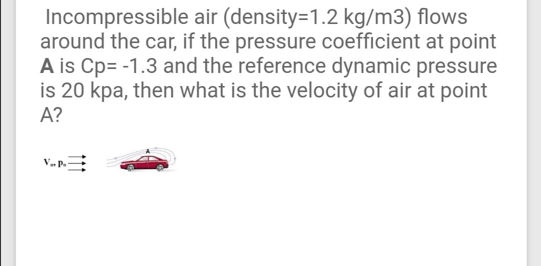 Incompressible air (density=1.2 kg/m3) flows
around the car, if the pressure coefficient at point
A is Cp= -1.3 and the reference dynamic pressure
is 20 kpa, then what is the velocity of air at point
A?
V, P.

