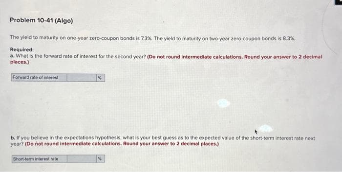 Problem 10-41 (Algo)
The yield to maturity on one-year zero-coupon bonds is 7.3%. The yield to maturity on two-year zero-coupon bonds is 8.3%.
Required:
a. What is the forward rate of interest for the second year? (Do not round intermediate calculations. Round your answer to 2 decimal
places.)
Forward rate of interest
b. If you believe in the expectations hypothesis, what is your best guess as to the expected value of the short-term interest rate next
year? (Do not round intermediate calculations. Round your answer to 2 decimal places.)
Short-term interest rate
%