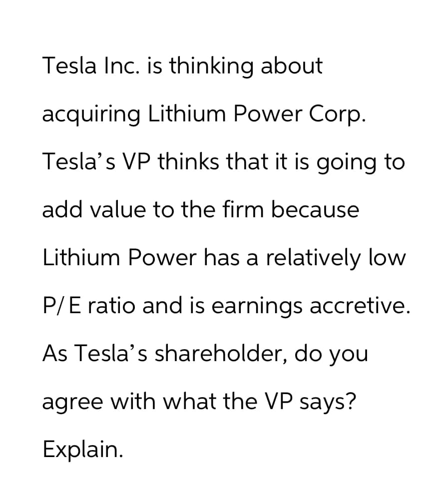 Tesla Inc. is thinking about
acquiring Lithium Power Corp.
Tesla's VP thinks that it is going to
add value to the firm because
Lithium Power has a relatively low
P/E ratio and is earnings accretive.
As Tesla's shareholder, do you
agree with what the VP says?
Explain.
