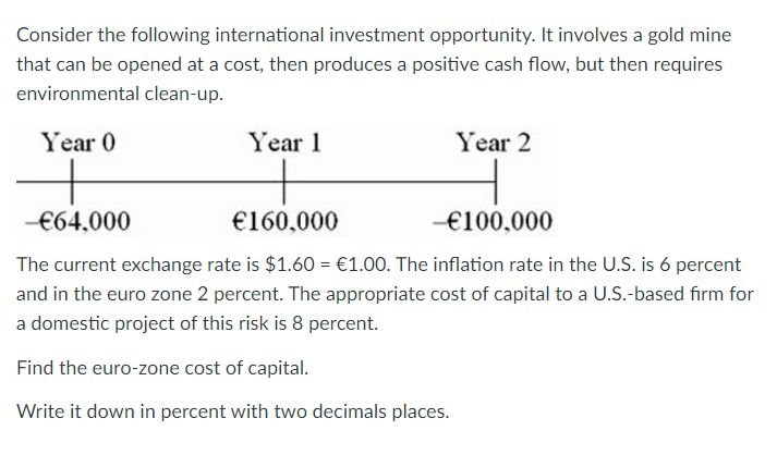 Consider the following international investment opportunity. It involves a gold mine
that can be opened at a cost, then produces a positive cash flow, but then requires
environmental clean-up.
Year 0
+
-€64,000
Year 1
Year 2
€160,000
-€100,000
The current exchange rate is $1.60 = €1.00. The inflation rate in the U.S. is 6 percent
and in the euro zone 2 percent. The appropriate cost of capital to a U.S.-based firm for
a domestic project of this risk is 8 percent.
Find the euro-zone cost of capital.
Write it down in percent with two decimals places.