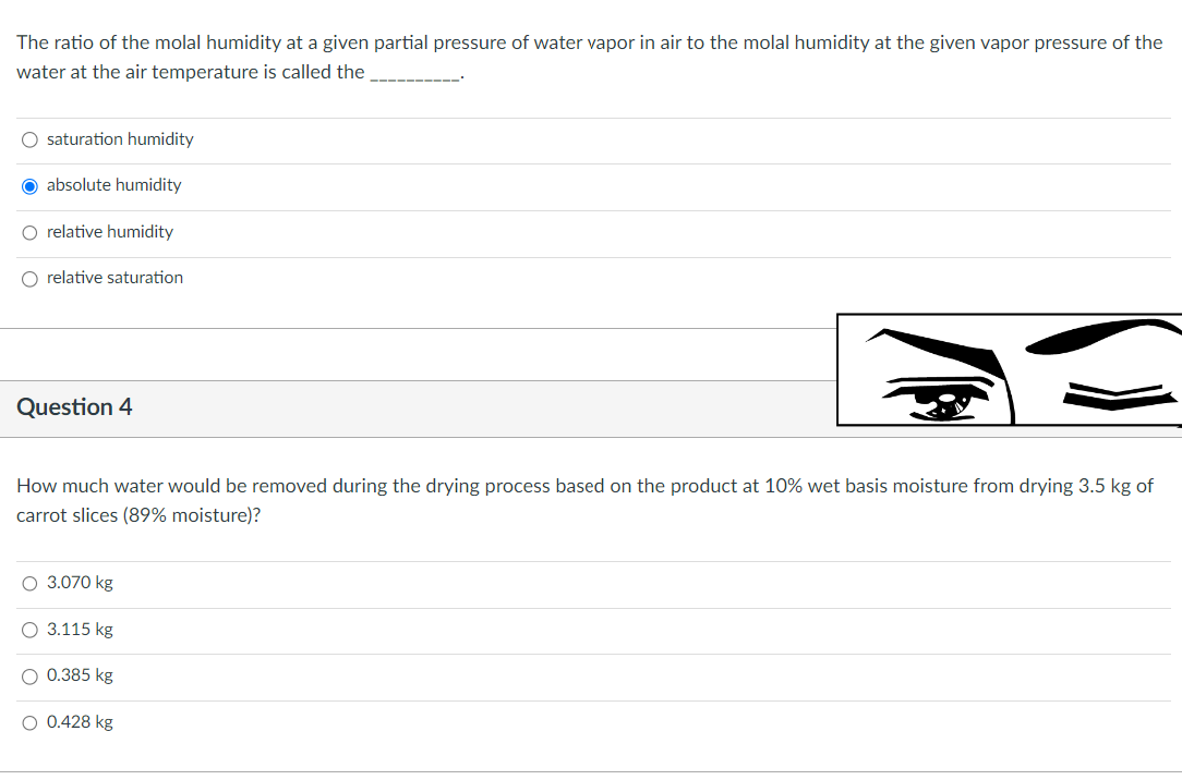 The ratio of the molal humidity at a given partial pressure of water vapor in air to the molal humidity at the given vapor pressure of the
water at the air temperature is called the
O saturation humidity
O absolute humidity
O relative humidity
O relative saturation
Question 4
How much water would be removed during the drying process based on the product at 10% wet basis moisture from drying 3.5 kg of
carrot slices (89% moisture)?
O 3.070 kg
O 3.115 kg
O 0.385 kg
O 0.428 kg