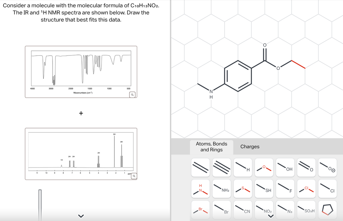 Consider a molecule with the molecular formula of C10H13 NO2.
The IR and 'H NMR spectra are shown below. Draw the
structure that best fits this data.
4000
3000
2000
11
10
9
1500
1000
500
Wavenumbers (cm-1)
+
1H
2H 2H
2H
3H
3H
2
1
ppm
Q
H
Atoms, Bonds
and Rings
H
N
NH2
Charges
H
SH
SH
OH
HO
FL
Br
Br
CN
NO2
N3
SO3H
D