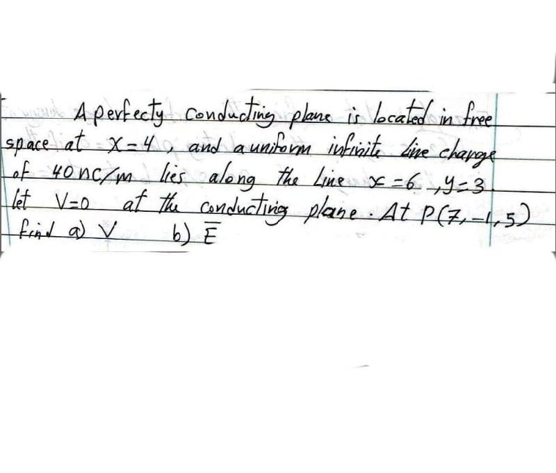 A perfecty cenducting plane in lacatad in fre
space at X=4 and aunitorm inhraita bire chapge
of 40 nc/m lis along the Line x-69-3
はV-0
find a) V
at the anductining plane At P(z,-4, 5)
b) Ē

