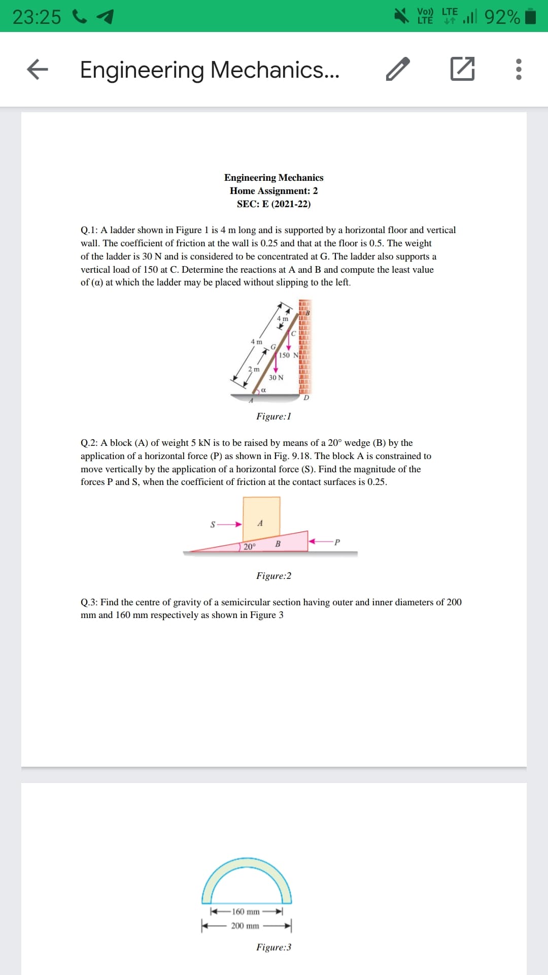 23:25 1
Vo)) LTE
LTÉ ll 92%
Engineering Mechanics...
Engineering Mechanics
Home Assignment: 2
SEC: E (2021-22)
Q.1: A ladder shown in Figure 1 is 4 m long and is supported by a horizontal floor and vertical
wall. The coefficient of friction at the wall is 0.25 and that at the floor is 0.5. The weight
of the ladder is 30 N and is considered to be concentrated at G. The ladder also supports a
vertical load of 150 at C. Determine the reactions at A and B and compute the least value
of (a) at which the ladder may be placed without slipping to the left.
4 m
4 m
G
150 NTT
2 m
30 N
Figure:1
Q.2: A block (A) of weight 5 kN is to be raised by means of a 20° wedge (B) by the
application of a horizontal force (P) as shown in Fig. 9.18. The block A is constrained to
move vertically by the application of a horizontal force (S). Find the magnitude of the
forces P and S, when the coefficient of friction at the contact surfaces is 0.25.
A
20°
B
Figure:2
Q.3: Find the centre of gravity of a semicircular section having outer and inner diameters of 200
mm and 160 mm respectively as shown in Figure 3
160 mm
200 mm
Figure:3
